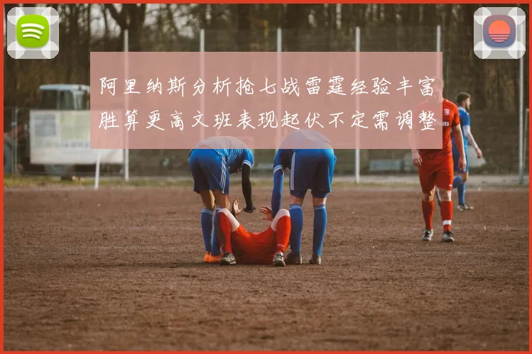 阿里纳斯分析抢七战雷霆经验丰富胜算更高文班表现起伏不定需调整