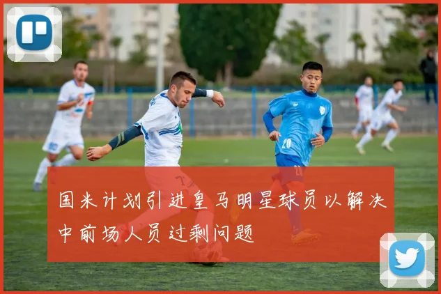国米计划引进皇马明星球员以解决中前场人员过剩问题