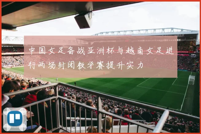 中国女足备战亚洲杯与越南女足进行两场封闭教学赛提升实力