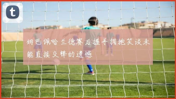 姆巴佩哈兰德赛后握手拥抱笑谈未能直接交锋的遗憾