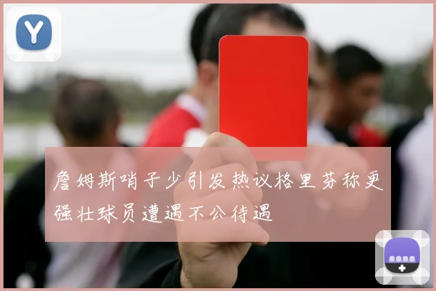 詹姆斯哨子少引发热议格里芬称更强壮球员遭遇不公待遇
