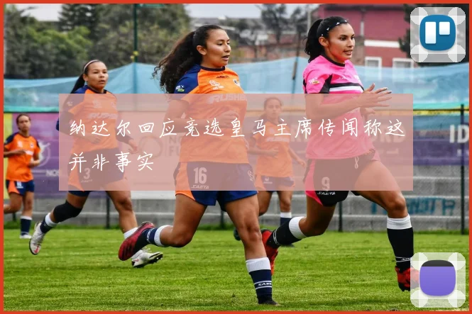 纳达尔回应竞选皇马主席传闻称这并非事实