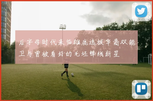 后字母时代来临雄鹿选拔华裔双能卫与曾被看好的毛坯锋线新星