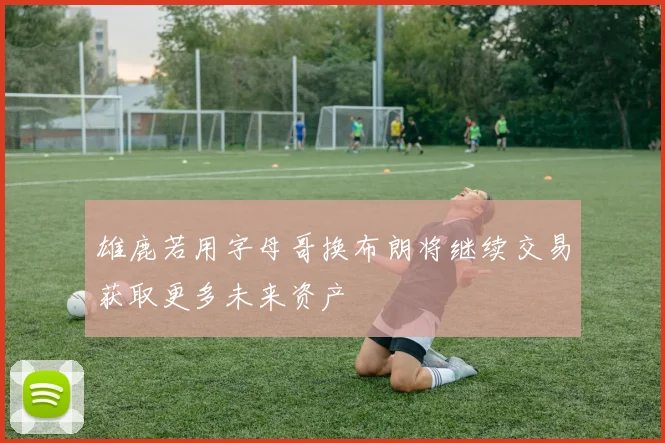 雄鹿若用字母哥换布朗将继续交易获取更多未来资产