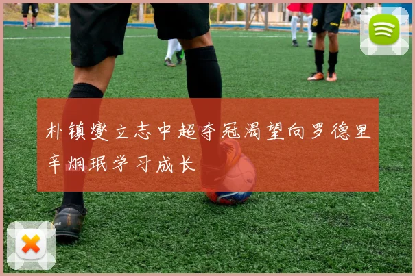 朴镇燮立志中超夺冠渴望向罗德里辛炯珉学习成长