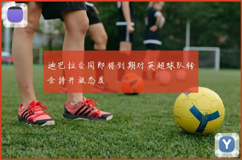 迪巴拉合同即将到期对英超球队转会持开放态度