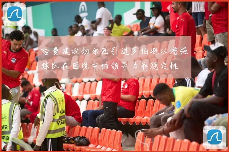 哈曼建议切尔西引进罗伯逊以增强球队在困境中的领导力和稳定性