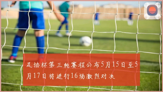 足协杯第三轮赛程公布5月15日至5月17日将进行16场激烈对决