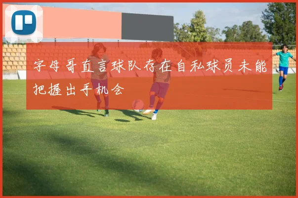 字母哥直言球队存在自私球员未能把握出手机会