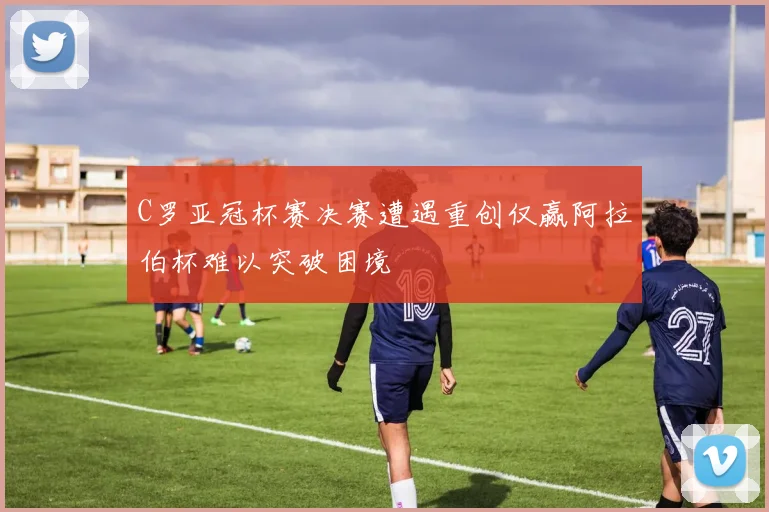C罗亚冠杯赛决赛遭遇重创仅赢阿拉伯杯难以突破困境
