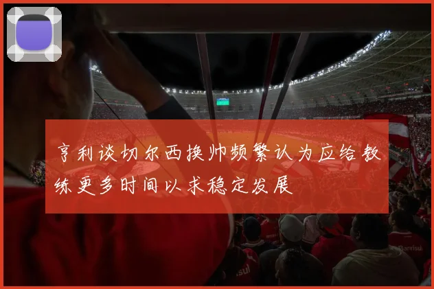 亨利谈切尔西换帅频繁认为应给教练更多时间以求稳定发展
