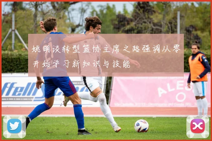 姚明谈转型篮协主席之路强调从零开始学习新知识与技能