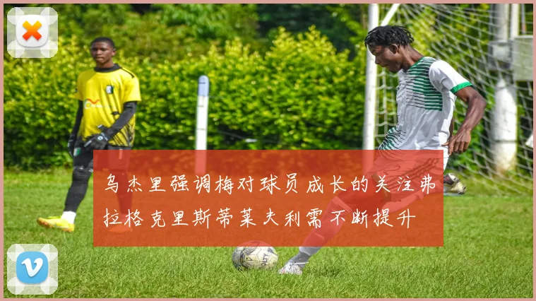 乌杰里强调梅对球员成长的关注弗拉格克里斯蒂莱夫利需不断提升