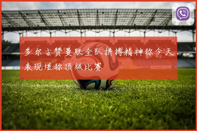 多尔古赞曼联全队拼搏精神称今天表现堪称顶级比赛