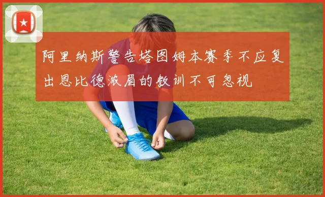 阿里纳斯警告塔图姆本赛季不应复出恩比德浓眉的教训不可忽视