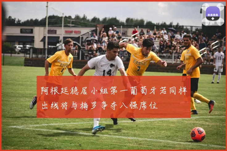 阿根廷稳居小组第一葡萄牙若同样出线将与梅罗争夺八强席位