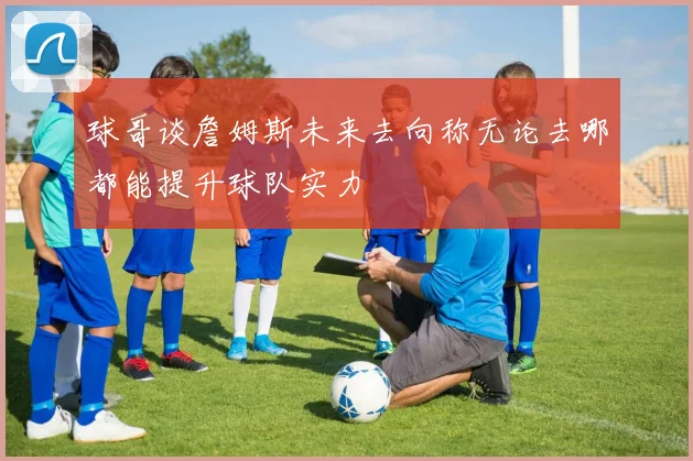 球哥谈詹姆斯未来去向称无论去哪都能提升球队实力