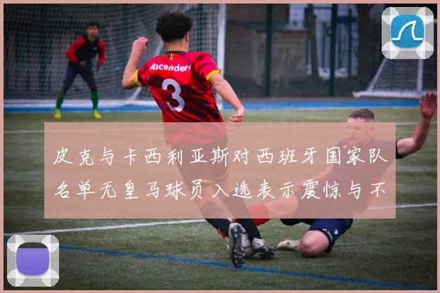 皮克与卡西利亚斯对西班牙国家队名单无皇马球员入选表示震惊与不解