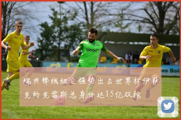 瑞典锋线组合强势出击世界杯伊萨克约克雷斯总身价达15亿双枪
